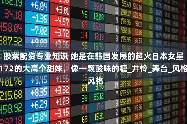 股票配资专业知识 她是在韩国发展的超火日本女星172的大高个甜妹，像一颗酸味的糖_井怜_舞台_风格