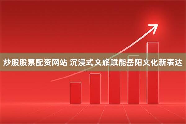 炒股股票配资网站 沉浸式文旅赋能岳阳文化新表达