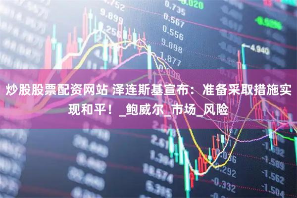炒股股票配资网站 泽连斯基宣布：准备采取措施实现和平！_鲍威尔_市场_风险