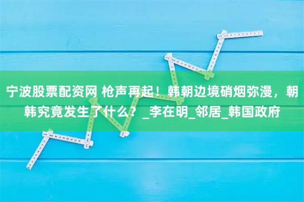 宁波股票配资网 枪声再起！韩朝边境硝烟弥漫，朝韩究竟发生了什么？_李在明_邻居_韩国政府