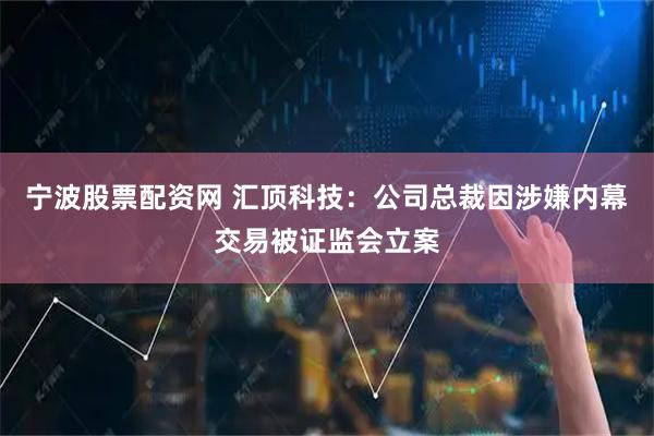 宁波股票配资网 汇顶科技：公司总裁因涉嫌内幕交易被证监会立案