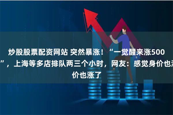 炒股股票配资网站 突然暴涨！“一觉醒来涨5000元”，上海等多店排队两三个小时，网友：感觉身价也涨了