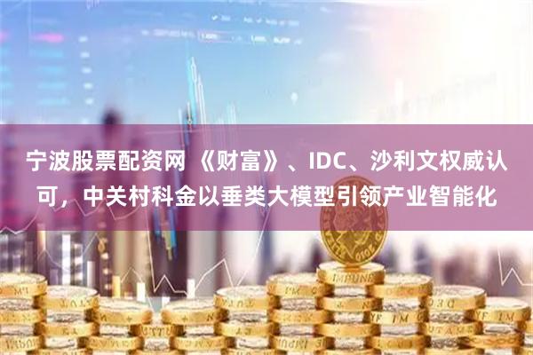 宁波股票配资网 《财富》、IDC、沙利文权威认可，中关村科金以垂类大模型引领产业智能化