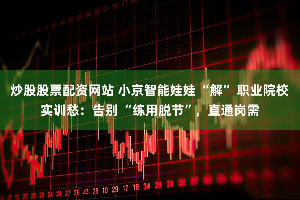 炒股股票配资网站 小京智能娃娃 “解” 职业院校实训愁：告别 “练用脱节”，直通岗需